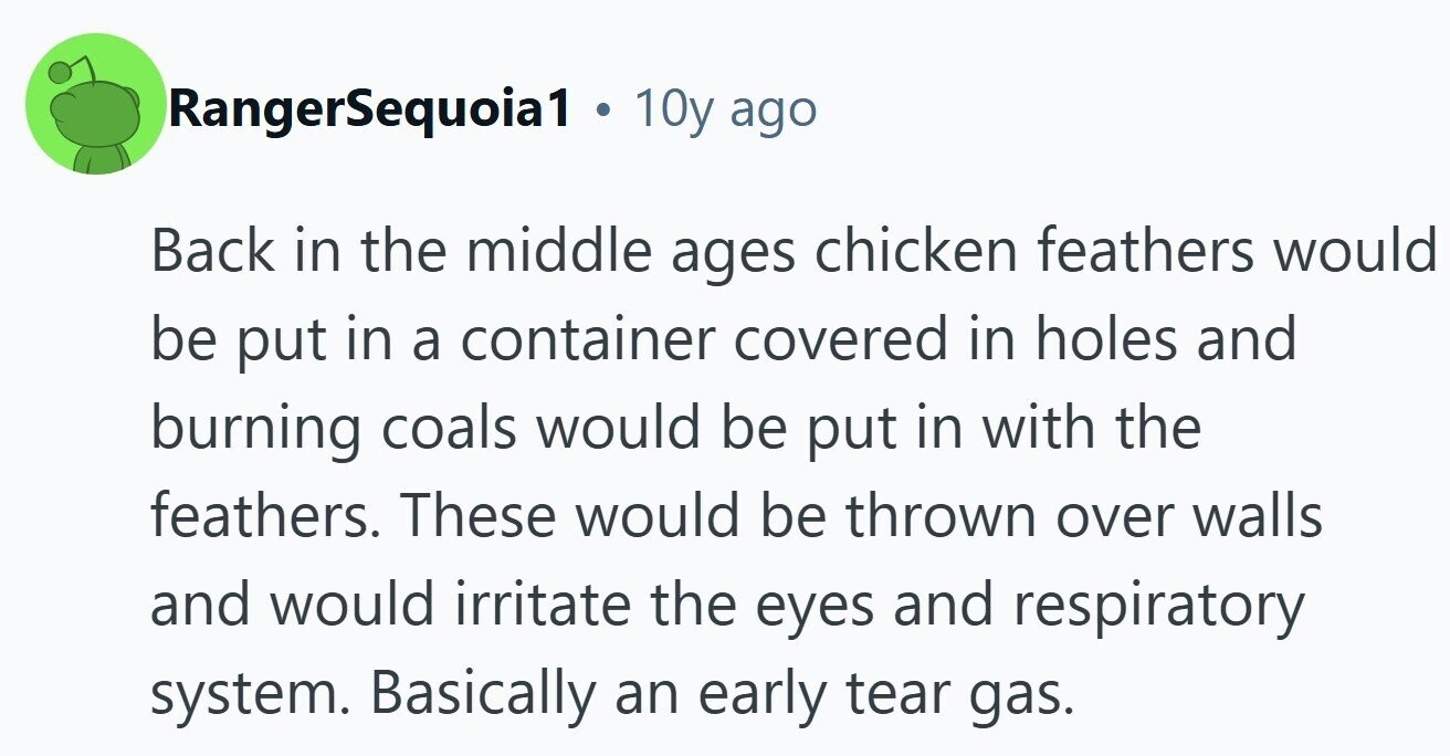 RangerSequoia1 . 10y ago Back in the middle ages chicken feathers would be put in a container covered in holes and burning coals would be put in with the feathers. These would be thrown over walls and would irritate the eyes and respiratory system. Basically an early tear gas. 