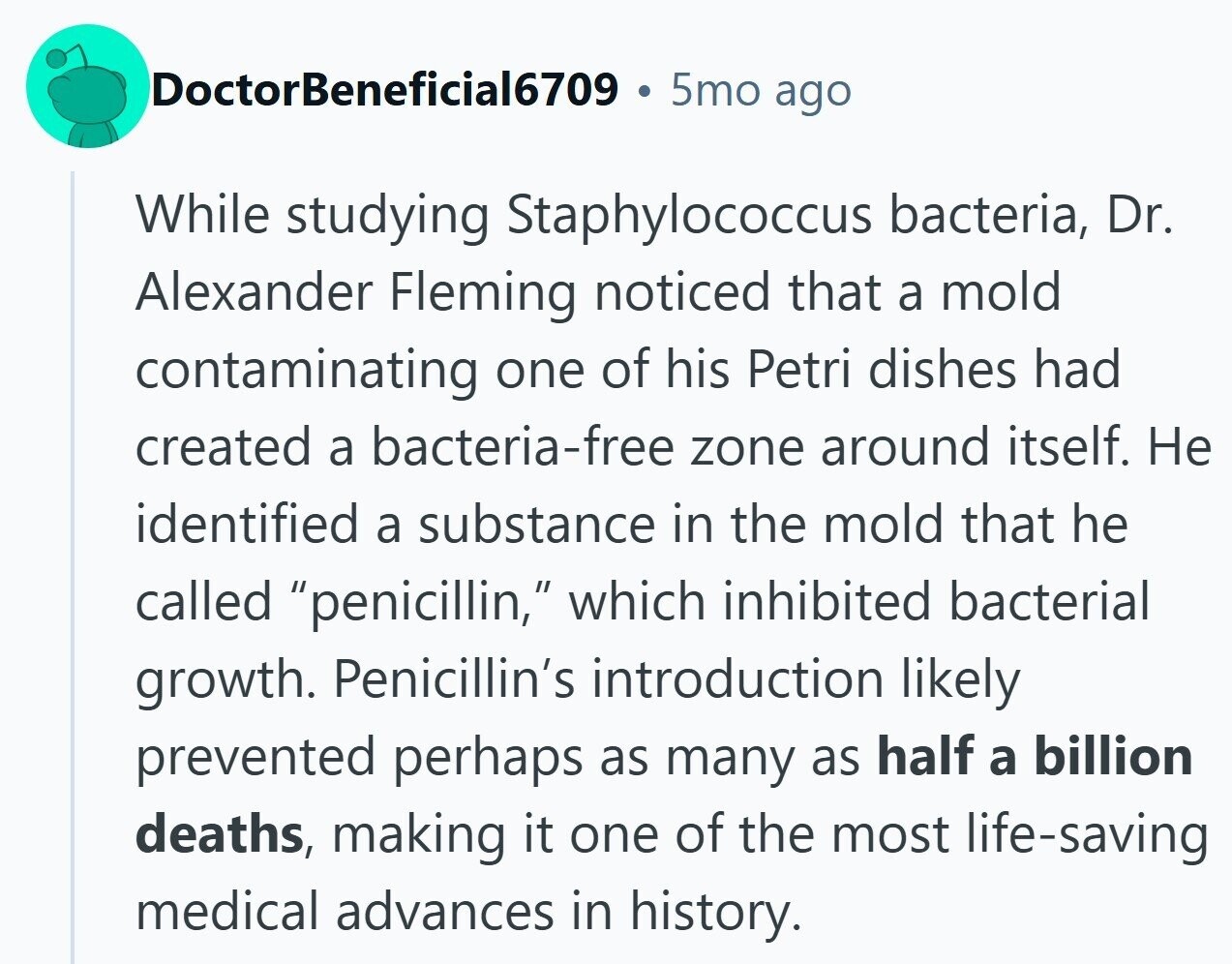 DoctorBeneficial6709 5mo ago While studying Staphylococcus bacteria, Dr. Alexander Fleming noticed that a mold contaminating one of his Petri dishes had created a bacteria-free zone around itself. Не identified a substance in the mold that he called penicillin, which inhibited bacterial growth. Penicillin's introduction likely prevented perhaps as many as half a billion deaths, making it one of the most life-saving medical advances in history. 