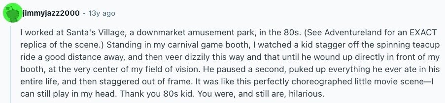 jimmyjazz2000 13y ago I worked at Santa's Village, a downmarket amusement park, in the 80s. (See Adventureland for an EXACT replica of the scene.) Standing in my carnival game booth, | watched a kid stagger off the spinning teacup ride a good distance away, and then veer dizzily this way and that until he wound up directly in front of my booth, at the very center of my field of vision. Не paused a second, puked up everything he ever ate in his entire life, and then staggered out of frame. It was like this perfectly choreographed little movie scene-1 