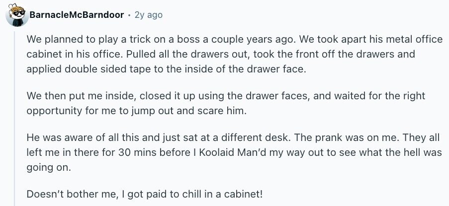 BarnacleMcBarndoor 2y ago We planned to play a trick on a boss a couple years ago. We took apart his metal office cabinet in his office. Pulled all the drawers out, took the front off the drawers and applied double sided tape to the inside of the drawer face. We then put me inside, closed it up using the drawer faces, and waited for the right opportunity for me to jump out and scare him. Не was aware of all this and just sat at a different desk. The prank was on me. They all left me in there for