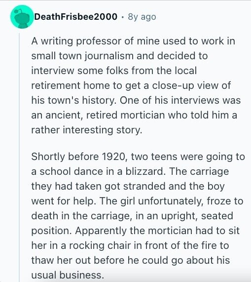 DeathFrisbee2000 8y ago A writing professor of mine used to work in small town journalism and decided to interview some folks from the local retirement home to get a close-up view of his town's history. One of his interviews was an ancient, retired mortician who told him a rather interesting story. Shortly before 1920, two teens were going to a school dance in a blizzard. The carriage they had taken got stranded and the boy went for help. The girl unfortunately, froze to death in the carriage, in an upright, seated position. Apparently the mortician had to sit her in