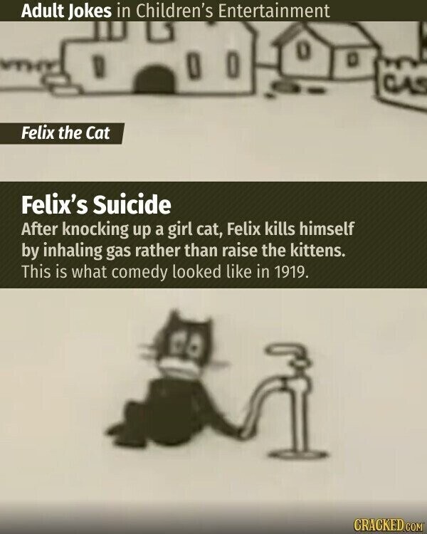 Adult Jokes in Children's Entertainment Felix the Cat Felix's Suicide After knocking up a girl cat, Felix kills himself by inhaling gas rather than raise the kittens. This is what comedy looked like in 1919. CRACKED.COM