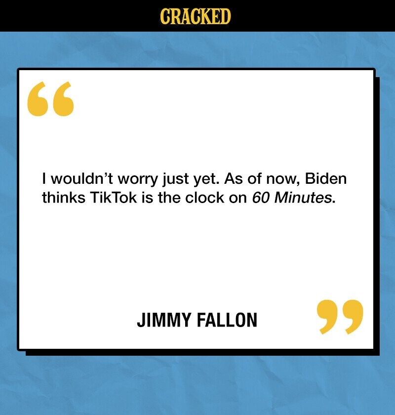 CRACKED I wouldn't worry just yet. As of now, Biden thinks TikTok is the clock on 60 Minutes. JIMMY FALLON 