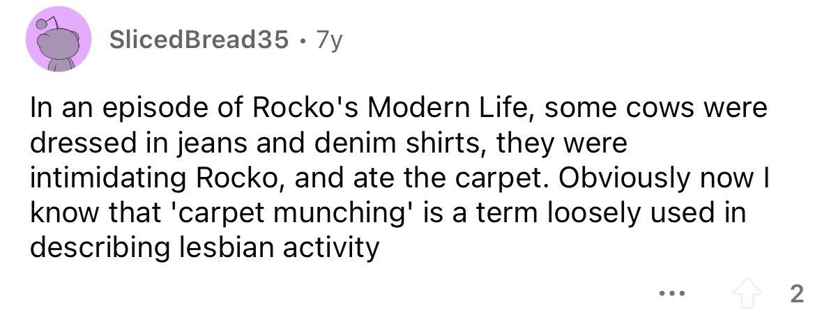 SlicedBread35 7y In an episode of Rocko's Modern Life, some cows were dressed in jeans and denim shirts, they were intimidating Rocko, and ate the carpet. Obviously now I know that 'carpet munching' is a term loosely used in describing lesbian activity ... 2