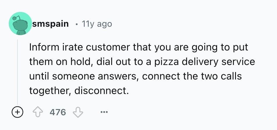smspain 11y ago Inform irate customer that you are going to put them on hold, dial out to a pizza delivery service until someone answers, connect the two calls together, disconnect. + 476 ...