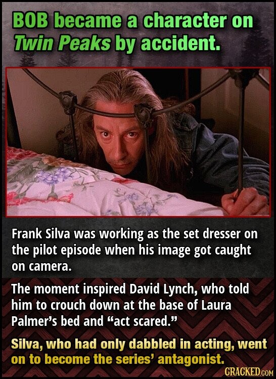 BOB became a character on Twin Peaks by accident. Frank Silva was working as the set dresser on the pilot episode when his image got caught on camera. The moment inspired David Lynch, who told him to crouch down at the base of Laura Palmer's bed and act scared. Silva, who had only dabbled in acting, went on to become the series' antagonist. CRACKED.COM