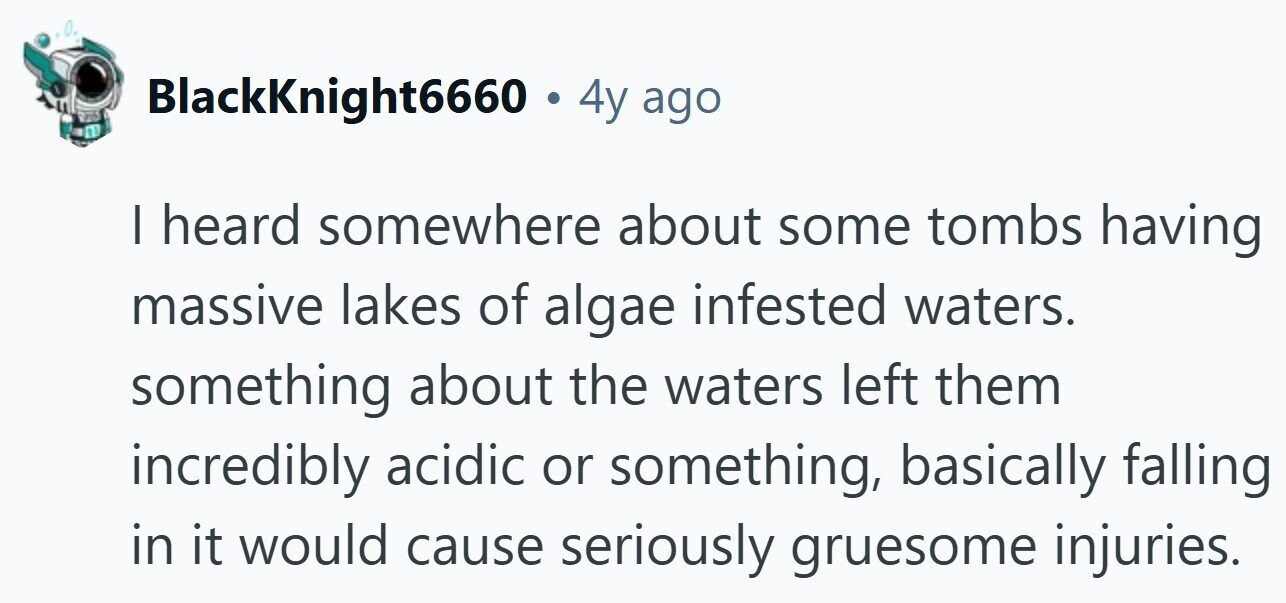 BlackKnight6660 . 4 4y ago | heard somewhere about some tombs having massive lakes of algae infested waters. something about the waters left them incredibly acidic or something, basically falling in it would cause seriously gruesome injuries.