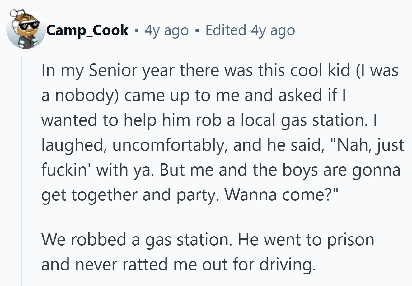 Camp_Cook . 4y ago Edited 4y ago In my Senior year there was this cool kid (I was a nobody) came up to me and asked if I wanted to help him rob a local gas station. I laughed, uncomfortably, and he said, Nah, just fuckin' with ya. But me and the boys are gonna get together and party. Wanna come? We robbed a gas station. Не went to prison and never ratted me out for driving.