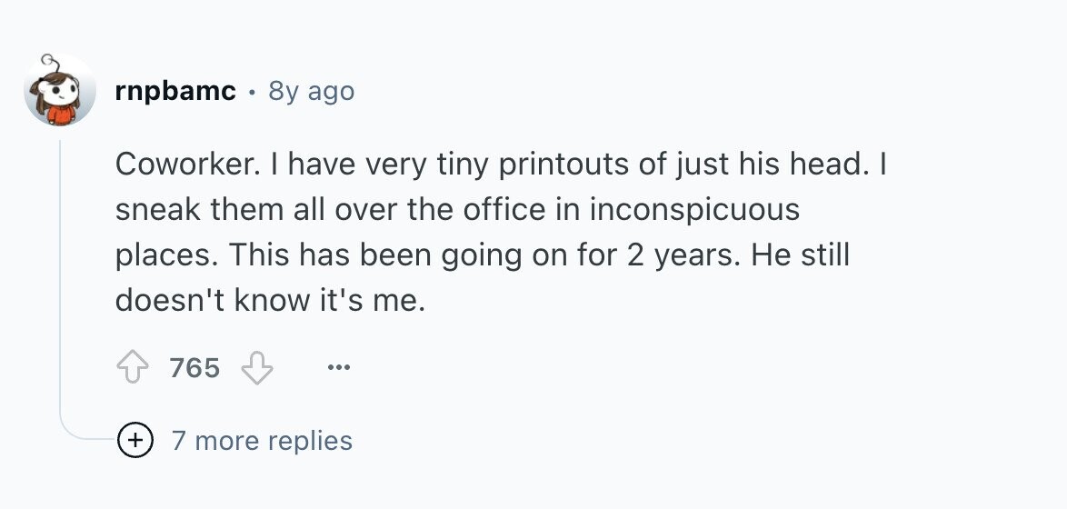 rnpbamc . 8y ago Coworker. I have very tiny printouts of just his head. I sneak them all over the office in inconspicuous places. This has been going on for 2 years. Не still doesn't know it's me. 765 ... + 7 more replies 