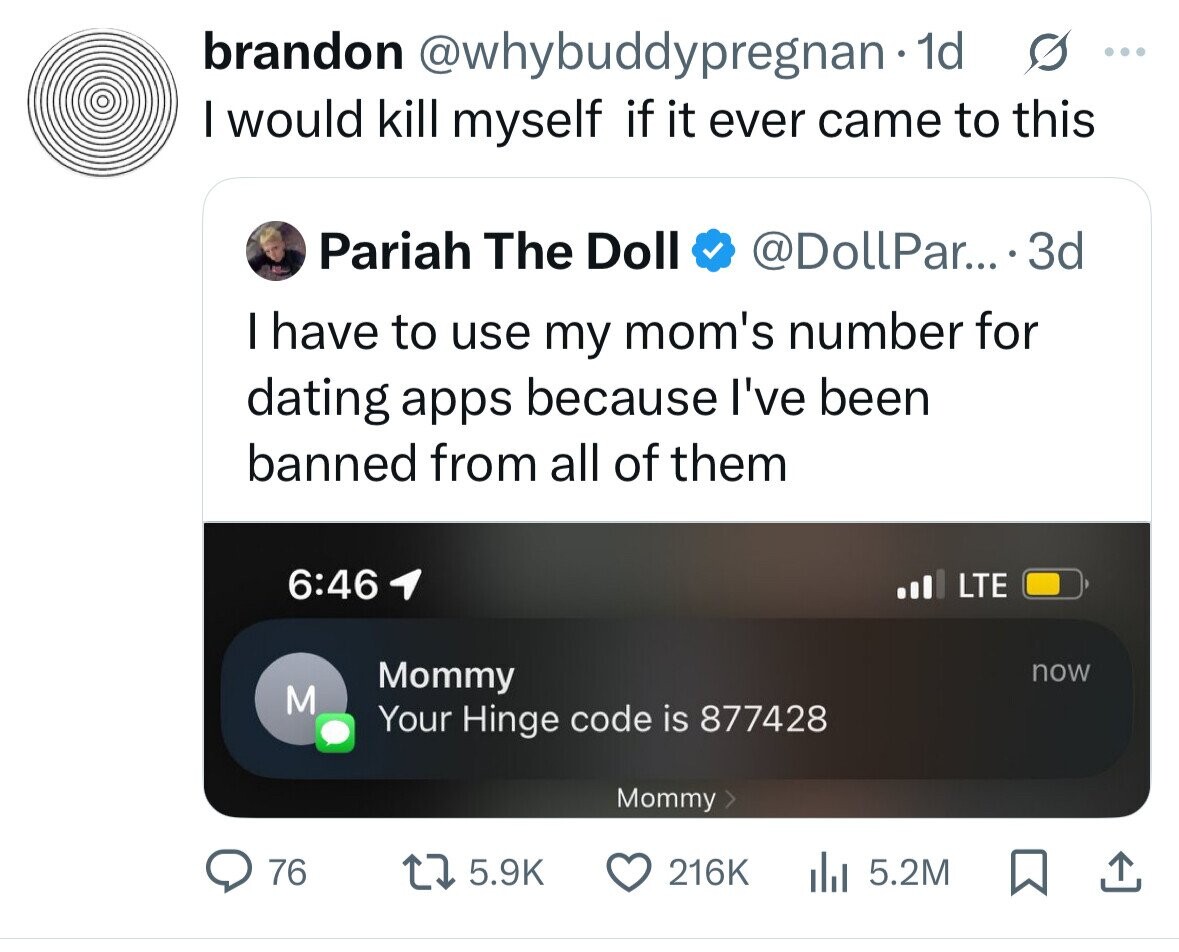 brandon @whybuddypregnan - dd s ... I would kill myself if it ever came to this Pariah The Doll @DollPar... 3d I have to use my mom's number for dating apps because I've been banned from all of them 6:46 LTE Mommy now M Your Hinge code is 877428 Mommy 76 5.9K 216K 5.2M