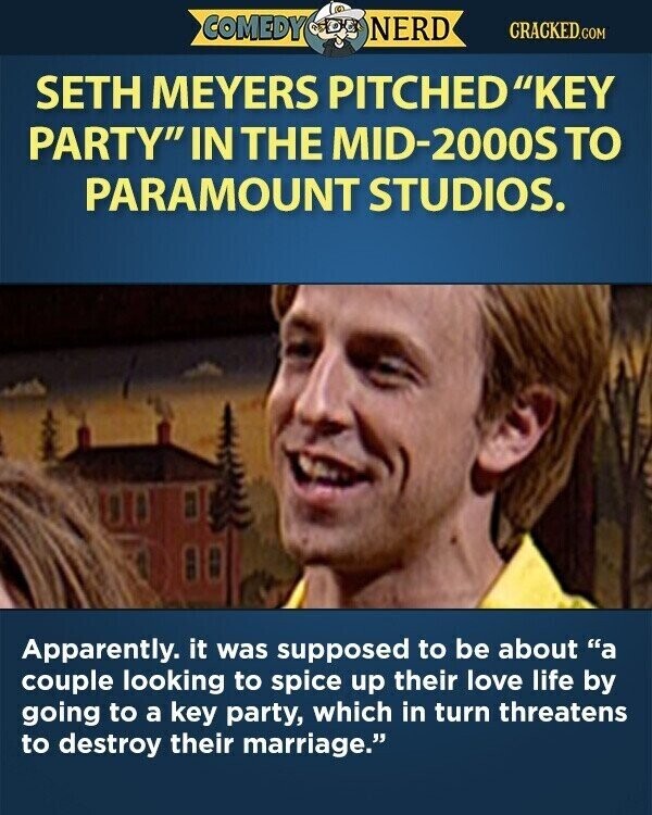 COMEDY NERD CRACKED.COM SETH MEYERS PITCHEDKEY PARTY IN THE MID-2000S TO PARAMOUNT STUDIOS. Apparently. it was supposed to be about a couple looking to spice up their love life by going to a key party, which in turn threatens to destroy their marriage.