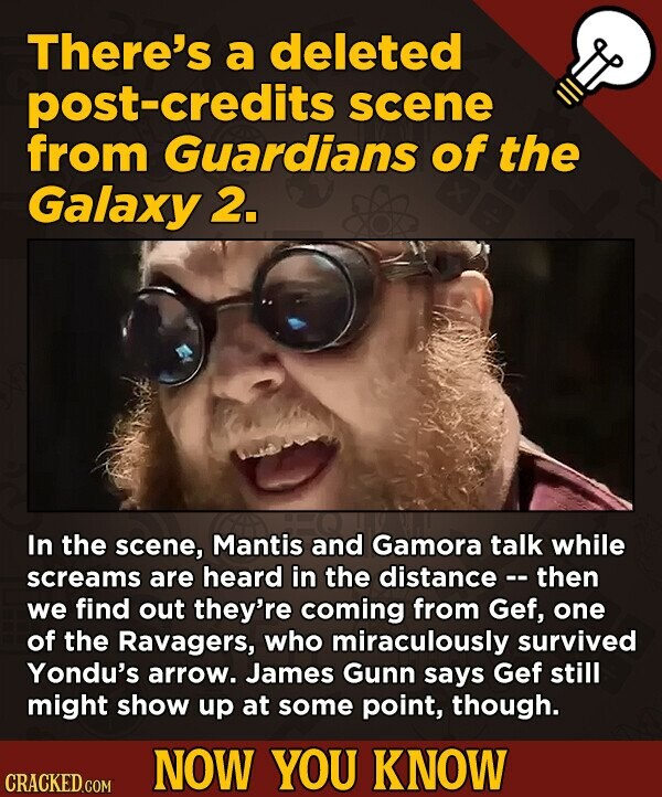 There's a deleted post-credits scene from Guardians of the Galaxy 2. In the scene, Mantis and Gamora talk while screams are heard in the distance - - then we find out they're coming from Gef, one of the Ravagers, who miraculously survived Yondu's arrow. James Gunn says Gef still might show up at some point, though. NOW YOU KNOW CRACKED.COM