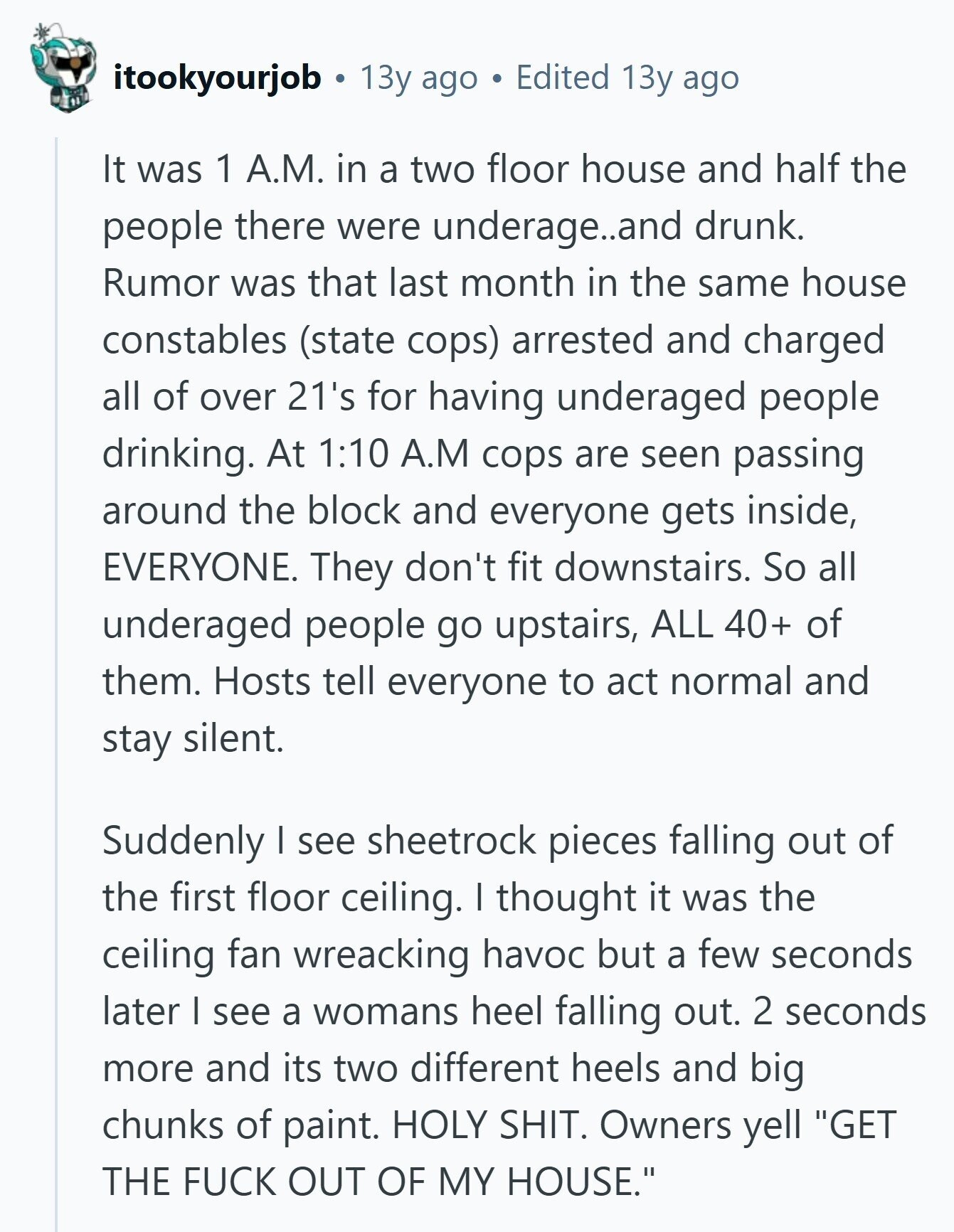 itookyourjob 13y ago Edited 13y ago It was 1 A.M. in a two floor house and half the people there were underage..and drunk. Rumor was that last month in the same house constables (state cops) arrested and charged all of over 21's for having underaged people drinking. At 1:10 A.M cops are seen passing around the block and everyone gets inside, EVERYONE. They don't fit downstairs. So all underaged people go upstairs, ALL 40+ of them. Hosts tell everyone to act normal and stay silent. Suddenly I see sheetrock pieces falling out of the first floor ceiling. I thought it 