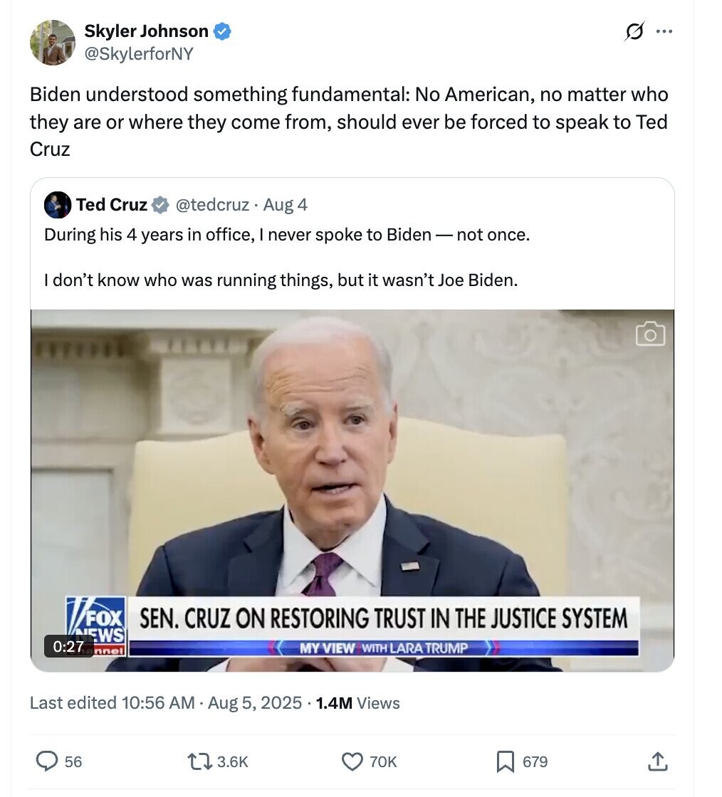 Skyler Johnson ... @SkylerforNY Biden understood something fundamental: No American, no matter who they are or where they come from, should ever be forced to speak to Ted Cruz Ted Cruz @tedcruz . Aug 4 During his 4 years in office, I never spoke to Biden-not once. I don't know who was running things, but it wasn't Joe Biden. FOX SEN. CRUZ ON RESTORING TRUST IN THE JUSTICE SYSTEM NEWS 0:27 MY VIEW WITH LARA TRUMP nnel Last edited 10:56 AM Aug 5, 2025 1.4M Views 56 3.6K 70K 679 