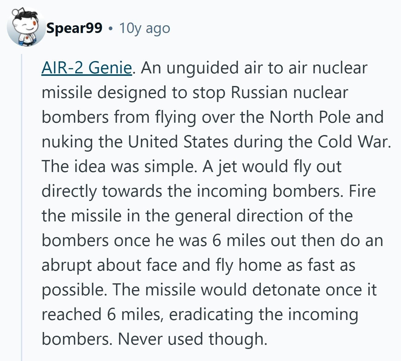 Spear99 10y ago AIR-2 Genie. An unguided air to air nuclear missile designed to stop Russian nuclear bombers from flying over the North Pole and nuking the United States during the Cold War. The idea was simple. A jet would fly out directly towards the incoming bombers. Fire the missile in the general direction of the bombers once he was 6 miles out then do an abrupt about face and fly home as fast as possible. The missile would detonate once it reached 6 miles, eradicating the incoming bombers. Never used though. 