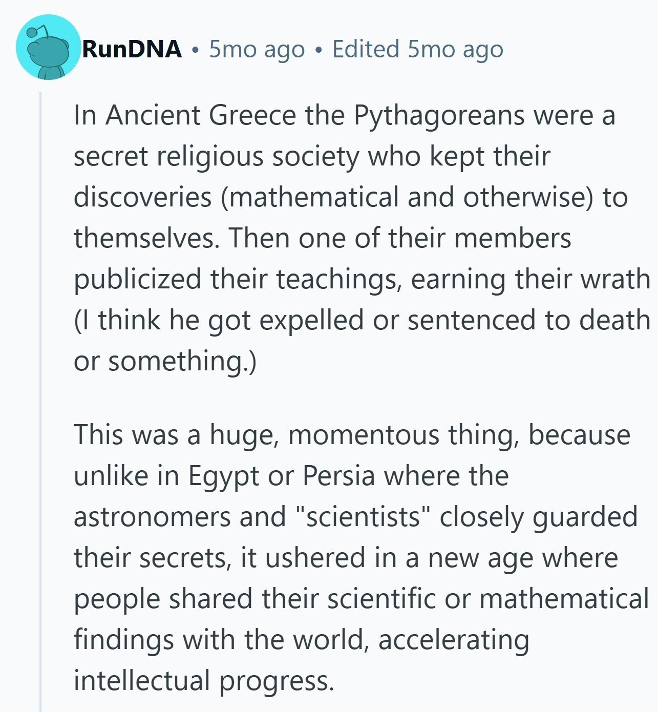 RunDNA 5mo ago Edited 5mo ago In Ancient Greece the Pythagoreans were a secret religious society who kept their discoveries (mathematical and otherwise) to themselves. Then one of their members publicized their teachings, earning their wrath (I think he got expelled or sentenced to death or something.) This was a huge, momentous thing, because unlike in Egypt or Persia where the astronomers and scientists closely guarded their secrets, it ushered in a new age where people shared their scientific or mathematical findings with the world, accelerating intellectual progress. 