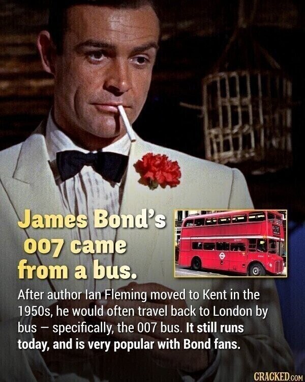 James Bond's 007 came from a bus. After author lan Fleming moved to Kent in the 1950s, he would often travel back to London by bus - specifically, the 007 bus. It still runs today, and is very popular with Bond fans. CRACKED.COM