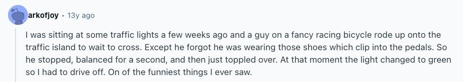 arkofjoy 13y ago I was sitting at some traffic lights a few weeks ago and a guy on a fancy racing bicycle rode up onto the traffic island to wait to cross. Except he forgot he was wearing those shoes which clip into the pedals. So he stopped, balanced for a second, and then just toppled over. At that moment the light changed to green so | had to drive off. On of the funniest things | ever saw. 