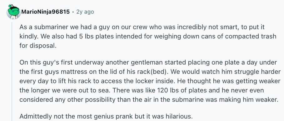 MarioNinja96815 2y ago As a submariner we had a guy on our crew who was incredibly not smart, to put it kindly. We also had 5 lbs plates intended for weighing down cans of compacted trash for disposal. On this guy's first underway another gentleman started placing one plate a day under the first guys mattress on the lid of his rack(bed). We would watch him struggle harder every day to lift his rack to access the locker inside. Не thought he was getting weaker the longer we were out to sea. There was like 120 lbs of plates and
