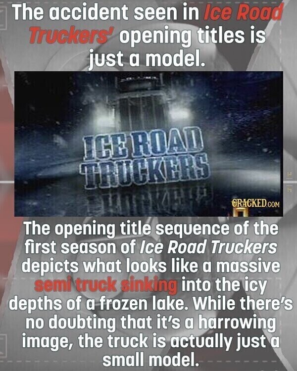 The accident seen in Ice Road Truckers' opening titles is just a model. ICE ROAD TRUCKERS 2 Nice a GRACKED.COM The opening title sequence of the first season of Ice Road Truckers depicts what looks like a massive semi truck sinking into the icy depths of a frozen lake. While there's no doubting that it's a harrowing image, the truck is actually just a small model.
