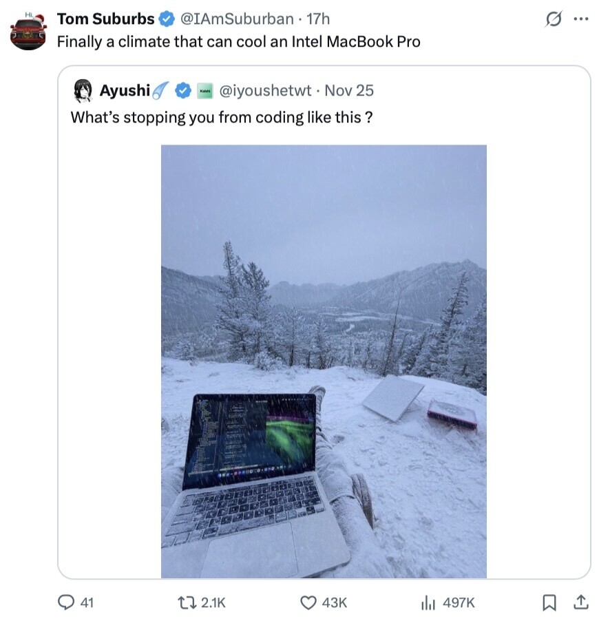Hi Tom Suburbs @IAmSuburban 17h s ... Finally a climate that can cool an Intel MacBook Pro Ayushi Kaleta @iyoushetwt Nov 25 What's stopping you from coding like this ? 41 2.1K 43K 497K 