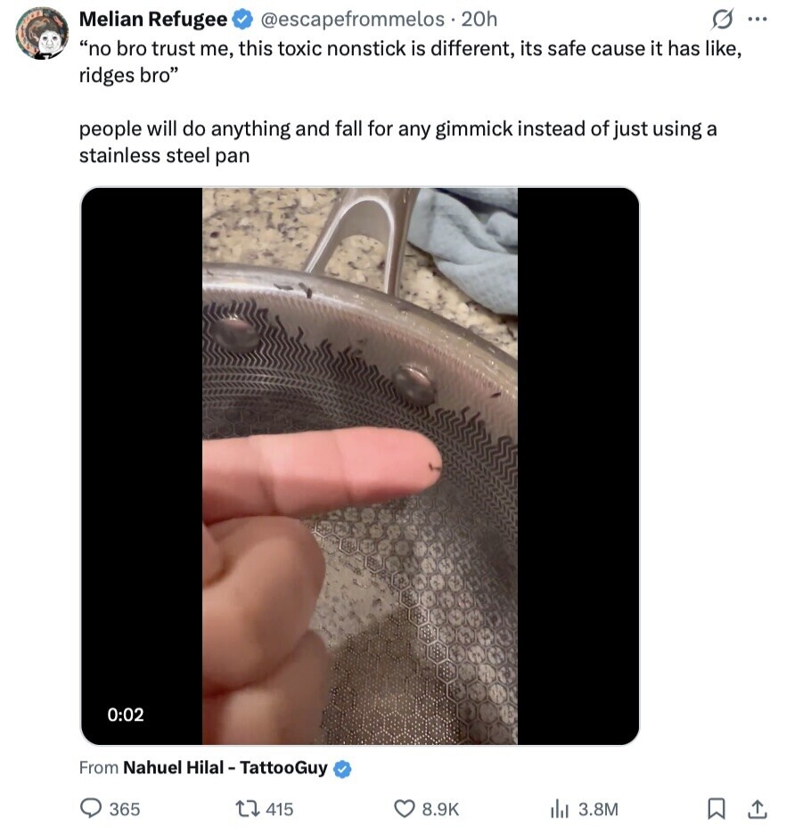 S ... Melian Refugee @escapefrommelos . 20h no bro trust me, this toxic nonstick is different, its safe cause it has like, ridges bro people will do anything and fall for any gimmick instead of just using a stainless steel pan 0:02 From Nahuel Hilal-TattooGuy 365 415 8.9K del 3.8M 