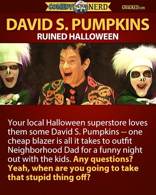 COMEDY NERD CRACKED.COM DAVID S. PUMPKINS RUINED HALLOWEEN Your local Halloween superstore loves them some David S. Pumpkins-one cheap blazer is all it takes to outfit Neighborhood Dad for a funny night out with the kids. Any questions? Yeah, when are you going to take that stupid thing off?