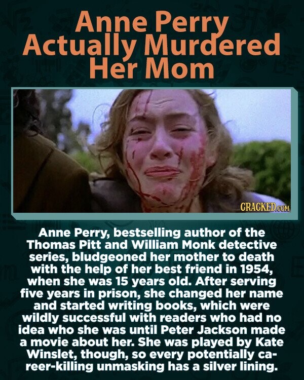 Anne Perry Actually Murdered Her Mom CRACKED.COM Anne Perry, bestselling author of the Thomas Pitt and William Monk detective series, bludgeoned her mother to death with the help of her best friend in 1954, when she was 15 years old. After serving five years in prison, she changed her name and started writing books, which were wildly successful with readers who had no idea who she was until Peter Jackson made a movie about her. She was played by Kate Winslet, though, so every potentially ca- reer-killing unmasking has a silver lining.