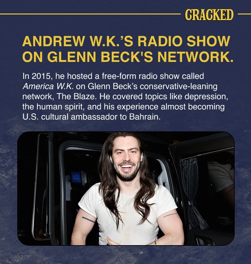 Cracked ANDREW WK's radio show on GLENN BECK's network.  In 2015, he hosted a freeform radio show called America WK on Glenn Beck's conservative network, The Blaze.  Не covers topics like depression, the human spirit, and his near-future US cultural ambassadorship to Bahrain.