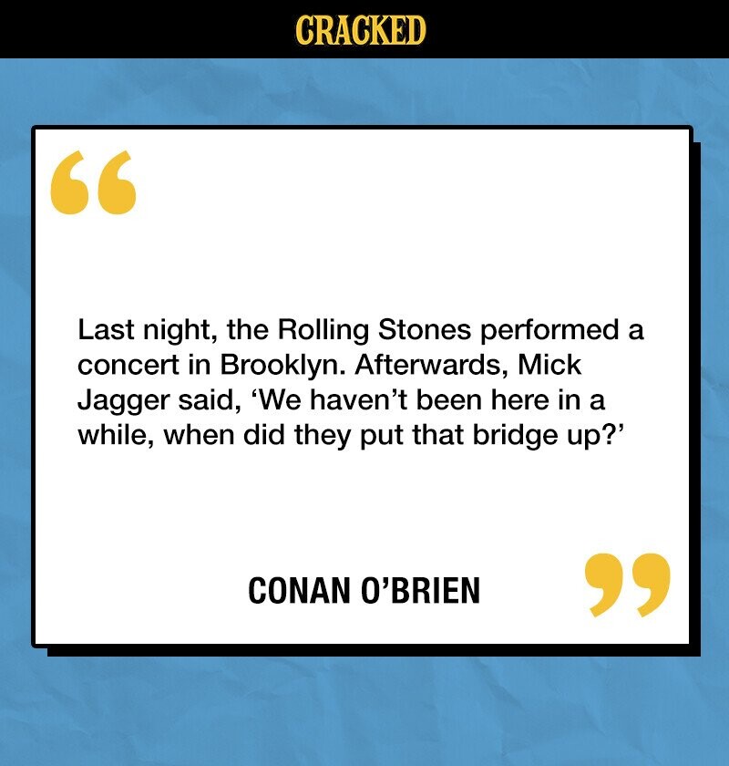 CRACKED Last night, the Rolling Stones performed a concert in Brooklyn. Afterwards, Mick Jagger said, 'We haven't been here in a while, when did they put that bridge up?' CONAN O'BRIEN 