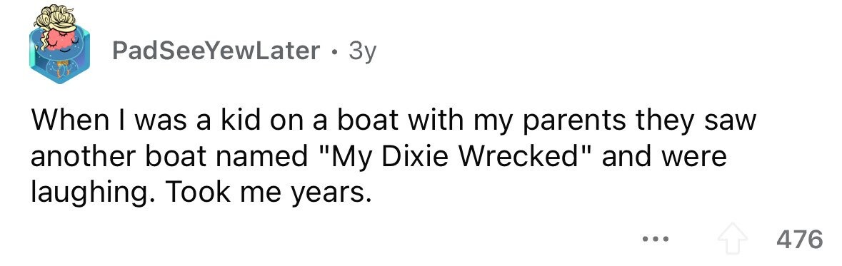 PadSeeYewLater . 3y When I was a kid on a boat with my parents they saw another boat named My Dixie Wrecked and were laughing. Took me years. ... 476