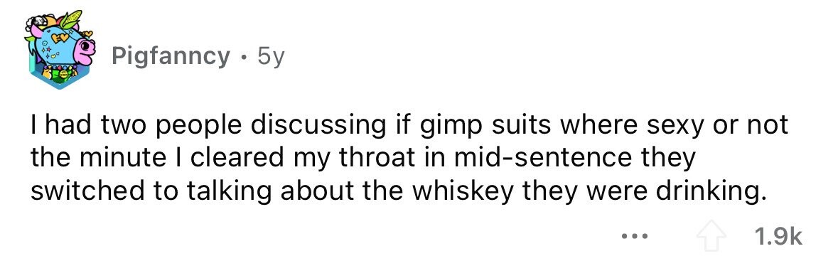 Pigfanncy . 5y I had two people discussing if gimp suits where sexy or not the minute I cleared my throat in mid-sentence they switched to talking about the whiskey they were drinking. ... 1.9k