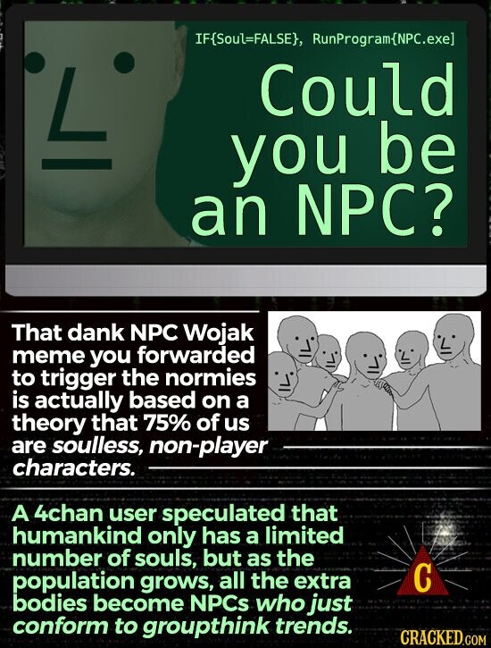 IF{Soul=FALSE}, RunProgram(NPC.exe] L Could you be an NPC? That dank NPC Wojak meme you forwarded to trigger the normies is actually based on a theory that 75% of us are soulless, non-player characters. A 4chan user speculated that humankind only has a limited number of souls, but as the С population grows, all the extra bodies become NPCs who just conform to groupthink trends. CRACKED.COM