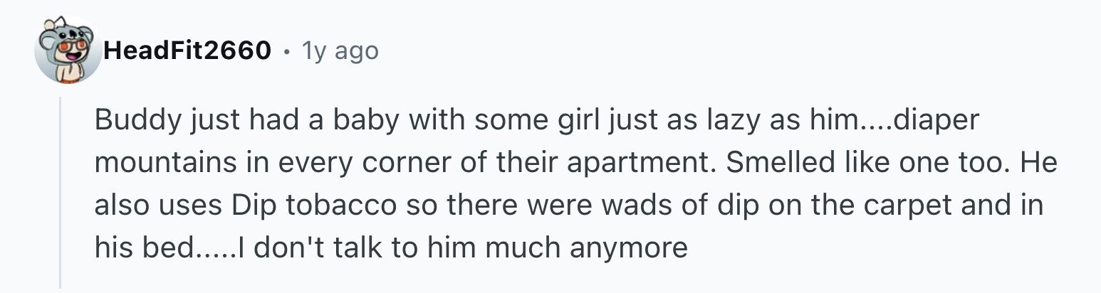 HeadFit2660 1y ago Buddy just had a baby with some girl just as lazy as him....diaper mountains in every corner of their apartment. Smelled like one too. Не also uses Dip tobacco so there were wads of dip on the carpet and in his bed.....I don't talk to him much anymore