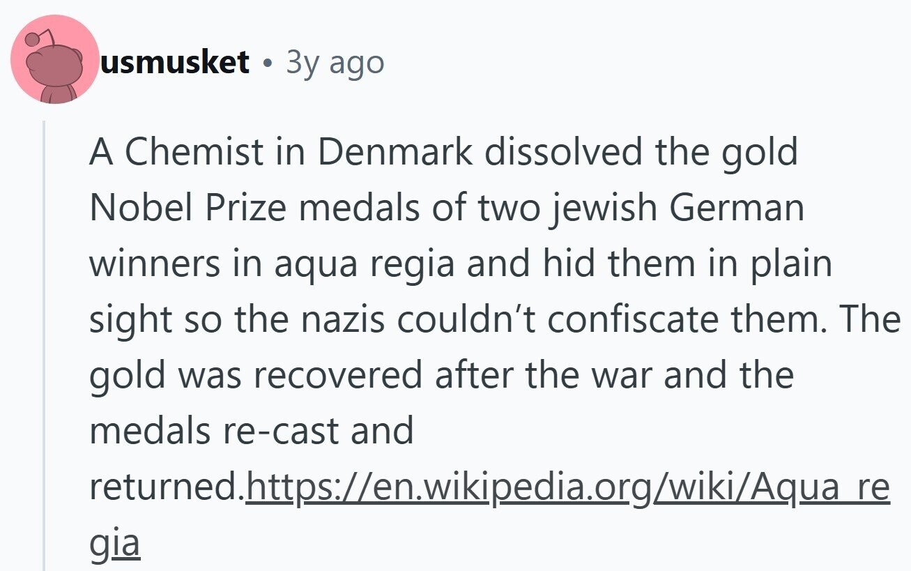 usmusket 3y ago A Chemist in Denmark dissolved the gold Nobel Prize medals of two jewish German winners in aqua regia and hid them in plain sight so the nazis couldn't confiscate them. The gold was recovered after the war and the medals re-cast and returned.https://en.wikipedia.org/wiki/Aqua_re gia 