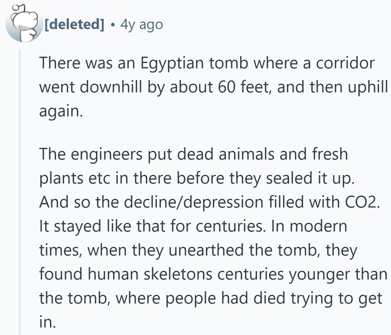 4y ago There was an Egyptian tomb where a corridor went downhill by about 60 feet, and then uphill again. The engineers put dead animals and fresh plants etc in there before they sealed it up. And so the decline/depression filled with CO2. It stayed like that for centuries. In modern times, when they unearthed the tomb, they found human skeletons centuries younger than the tomb, where people had died trying to get in.