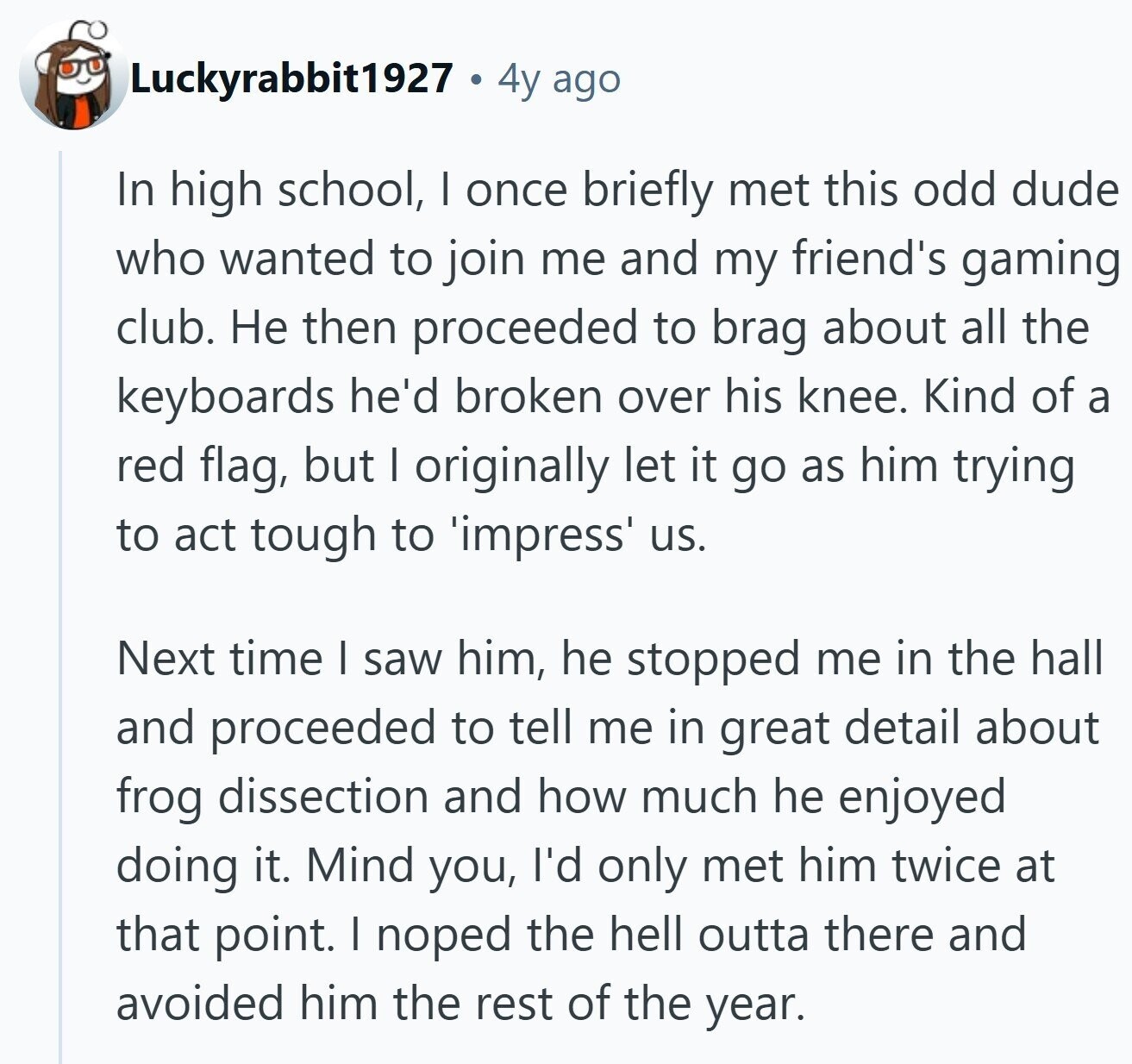 Luckyrabbit1927 4y ago In high school, I once briefly met this odd dude who wanted to join me and my friend's gaming club. Не then proceeded to brag about all the keyboards he'd broken over his knee. Kind of a red flag, but I originally let it go as him trying to act tough to 'impress' us. Next time I saw him, he stopped me in the hall and proceeded to tell me in great detail about frog dissection and how much he enjoyed doing it. Mind you, I'd only met him twice at that point. I noped the hell