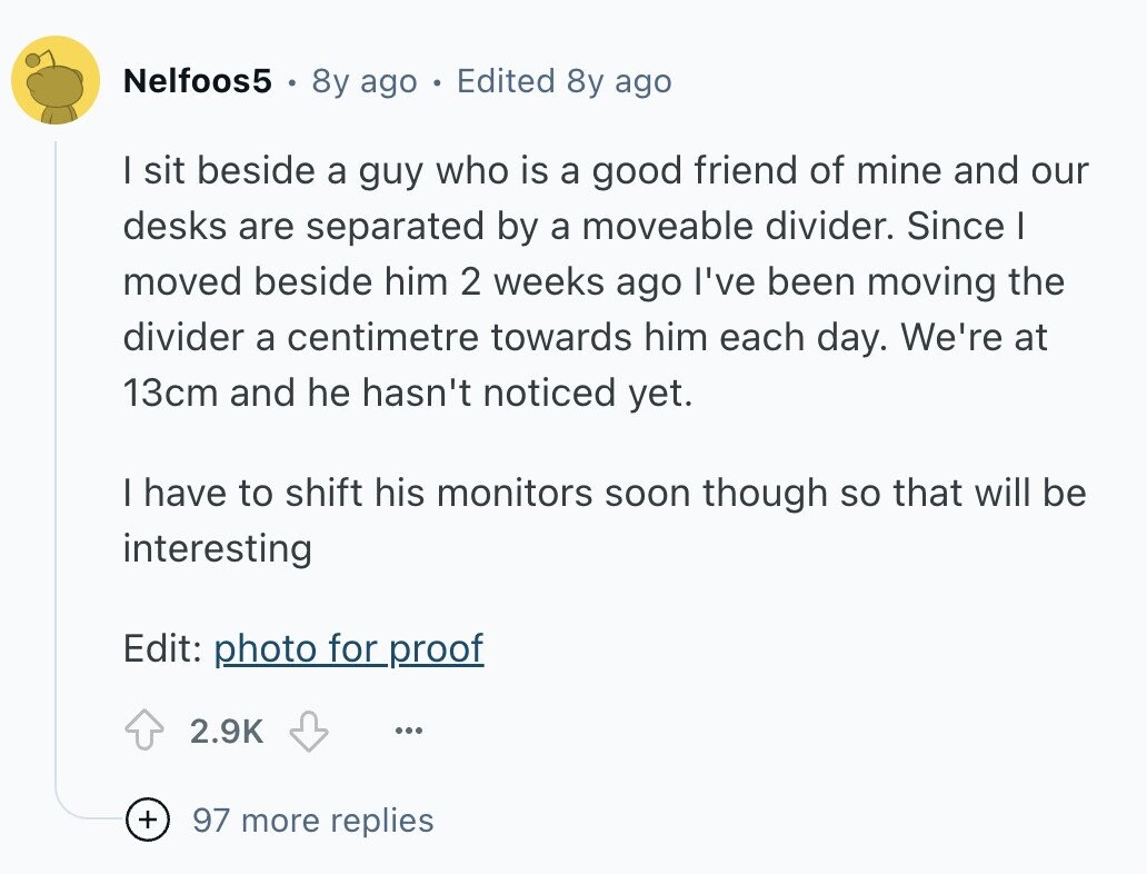 Nelfoos5 8y ago Edited 8y ago I sit beside a guy who is a good friend of mine and our desks are separated by a moveable divider. Since I moved beside him 2 weeks ago I've been moving the divider a centimetre towards him each day. We're at 13cm and he hasn't noticed yet. I have to shift his monitors soon though so that will be interesting Edit: photo for proof 2.9K ... + 97 more replies 