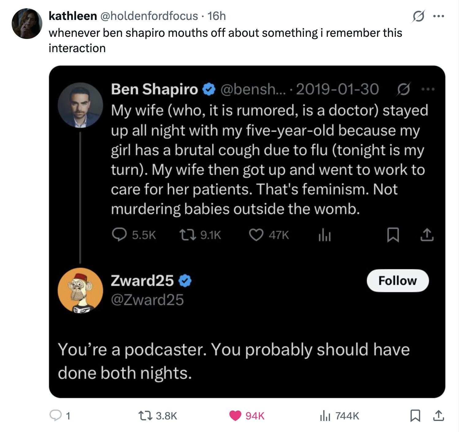 S ... kathleen @holdenfordfocus . . 16h whenever ben shapiro mouths off about something remember this interaction Ben Shapiro @bensh... 2019-01-30 s ... My wife (who, it is rumored, is a doctor) stayed up all night with my five-year-old because my girl has a brutal cough due to flu (tonight is my turn). My wife then got up and went to work to care for her patients. That's feminism. Not murdering babies outside the womb. 5.5K 9.1K 47K Zward25 Follow @Zward25 You're a podcaster. You probably should have done both nights. 1 3.8K 94K 744K