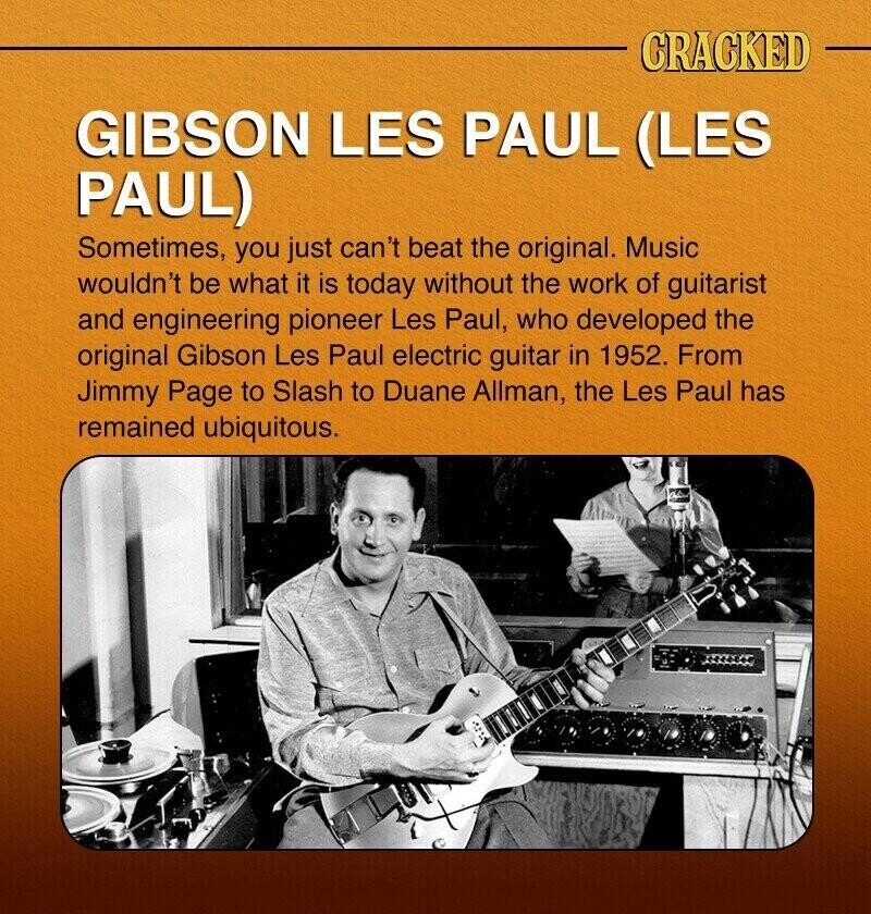 CRACKED GIBSON LES PAUL (LES PAUL) Sometimes, you just can't beat the original. Music wouldn't be what it is today without the work of guitarist and engineering pioneer Les Paul, who developed the original Gibson Les Paul electric guitar in 1952. From Jimmy Page to Slash to Duane Allman, the Les Paul has remained ubiquitous.
