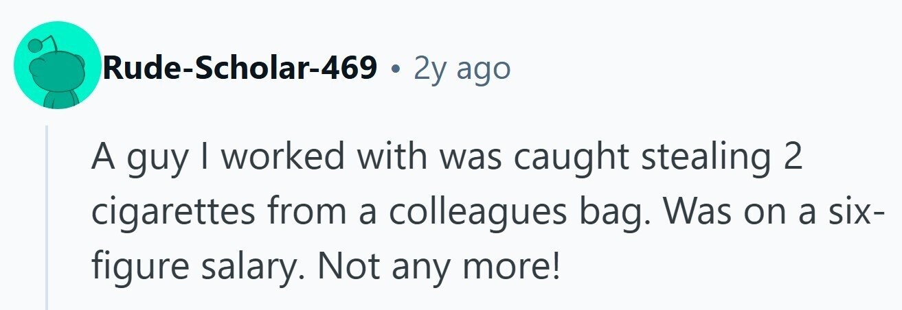 Rude-Scholar-469 . 2y ago A guy | worked with was caught stealing 2 cigarettes from a colleagues bag. Was on a six- figure salary. Not any more!