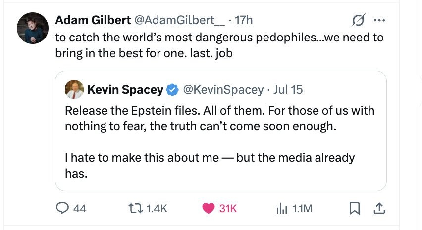 Adam Gilbert @AdamGilbert_ 17h ... to catch the world's most dangerous pedophiles...we need to bring in the best for one. last. job Kevin Spacey @KevinSpacey . Jul 15 Release the Epstein files. All of them. For those of us with nothing to fear, the truth can't come soon enough. I hate to make this about me-but the media already has. 44 1.4K 31K del 1.1M
