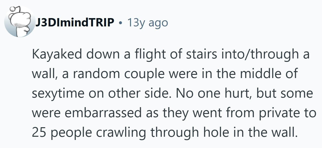 J3DImindTRIP . 13y ago Kayaked down a flight of stairs into/through a wall, a random couple were in the middle of sexytime on other side. No one hurt, but some were embarrassed as they went from private to 25 people crawling through hole in the wall. 
