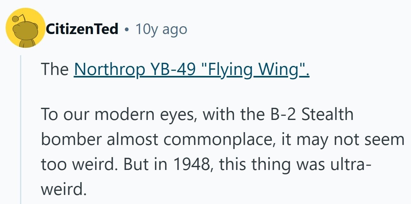 CitizenTed O 10y ago The Northrop YB-49 Flying_ g Wing. To our modern eyes, with the B-2 Stealth bomber almost commonplace, it may not seem too weird. But in 1948, this thing was ultra- weird. 