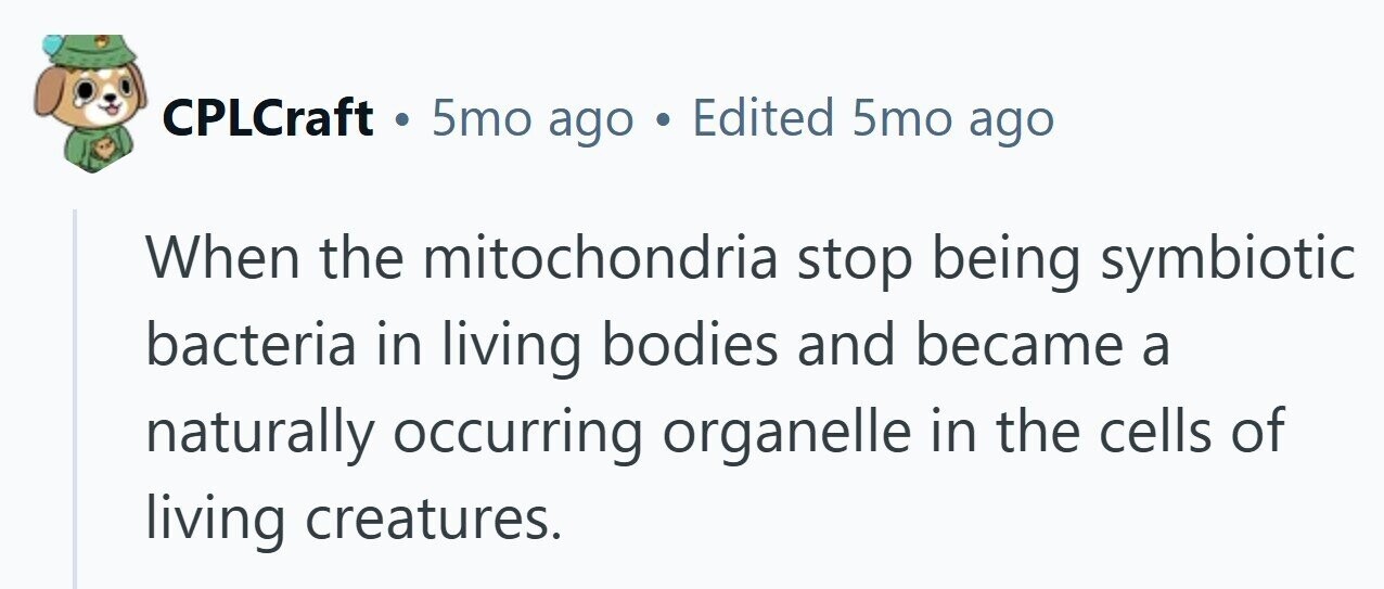 CPLCraft . 5mo ago . Edited 5mo ago When the mitochondria stop being symbiotic bacteria in living bodies and became a naturally occurring organelle in the cells of living creatures. 