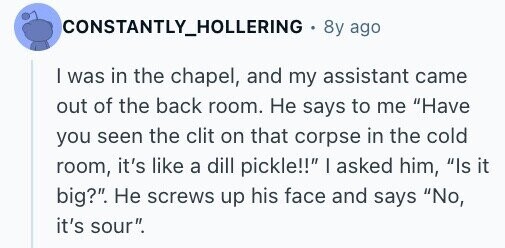 CONSTANTLY_HOLLERING 8y ago I was in the chapel, and my assistant came out of the back room. Не says to me Have you seen the clit on that corpse in the cold room, it's like a dill pickle!! I asked him, Is it big?. Не screws up his face and says No, it's sour.