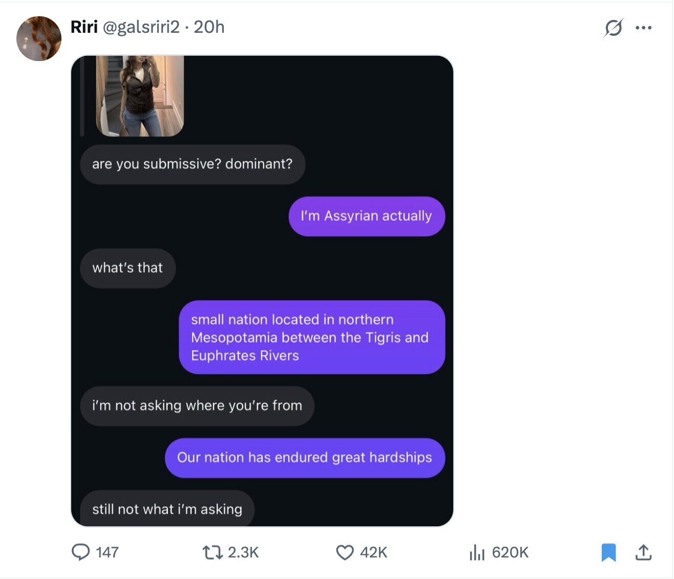 Riri @galsriri2.20h s ... are you submissive? dominant? I'm Assyrian actually what's that small nation located in northern Mesopotamia between the Tigris and Euphrates Rivers i'm not asking where you're from Our nation has endured great hardships still not what i'm asking 2.3K 620K 147 42K