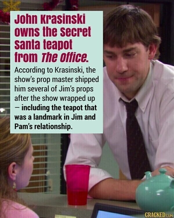 John Krasinski owns the secret santa teapot from The office. According to Krasinski, the show's prop master shipped him several of Jim's props after the show wrapped up - including the teapot that was a landmark in Jim and Pam's relationship. CRACKED COM