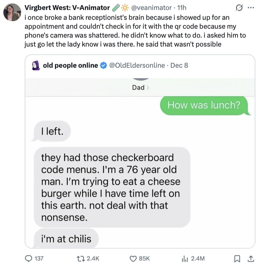 s ... Virgbert West: V-Animator @veanimator 11h i once broke a bank receptionist's brain because i showed up for an appointment and couldn't check in for it with the qr code because my phone's camera was shattered. he didn't know what to do. i asked him to just go let the lady know i was there. he said that wasn't possible old people online @OldEldersonline Dec 8 Dad> How was lunch? I left. they had those checkerboard code menus. I'm a 76 year old man. I'm trying to eat a cheese burger while I have time left on this earth. 