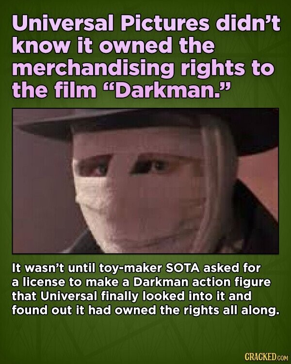 Universal Pictures didn't know it owned the merchandising rights to the film Darkman. It wasn't until toy-maker SOTA asked for a license to make a Darkman action figure that Universal finally looked into it and found out it had owned the rights all along. CRACKED.COM